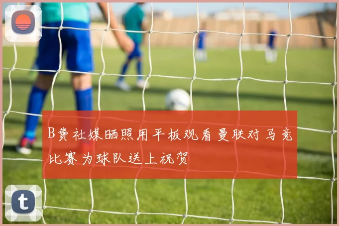 B费社媒晒照用平板观看曼联对马竞比赛为球队送上祝贺