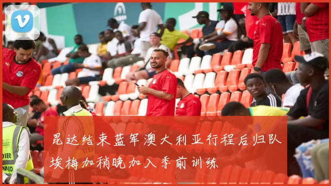 昆达结束蓝军澳大利亚行程后归队埃梅加稍晚加入季前训练