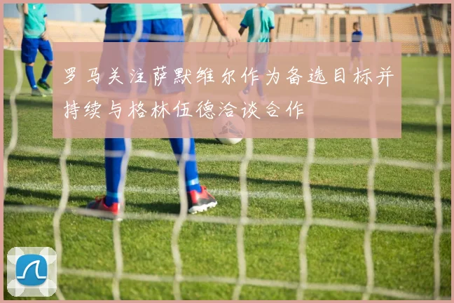 罗马关注萨默维尔作为备选目标并持续与格林伍德洽谈合作