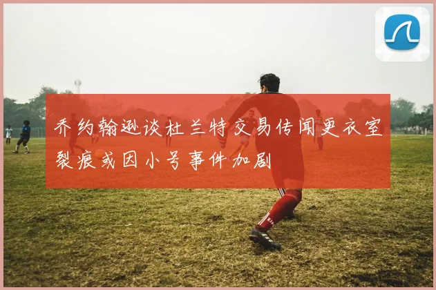 乔约翰逊谈杜兰特交易传闻更衣室裂痕或因小号事件加剧