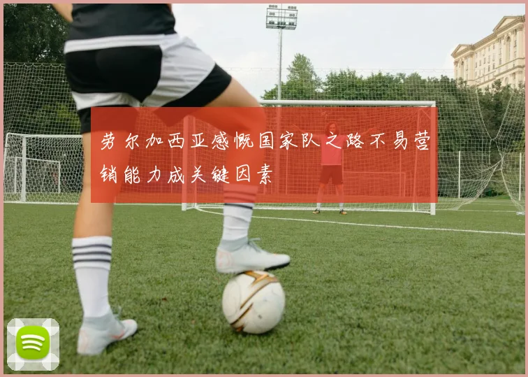 劳尔加西亚感慨国家队之路不易营销能力成关键因素
