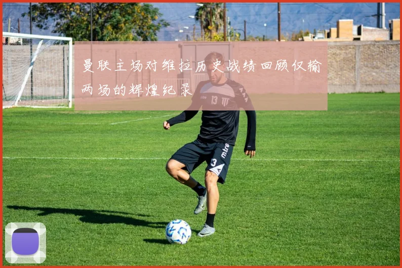 曼联主场对维拉历史战绩回顾仅输两场的辉煌纪录