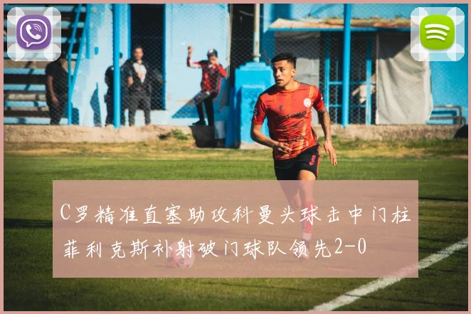 C罗精准直塞助攻科曼头球击中门柱菲利克斯补射破门球队领先2-0