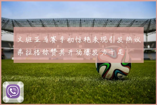 文班亚马赛季初惊艳表现引发热议弗拉格称赞其开场爆发力十足