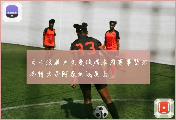 马卡报道卢克曼缺席本周赛事瑟尔洛特力争阿森纳战复出