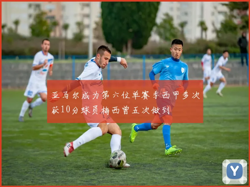 亚马尔成为第六位单赛季西甲多次获10分球员梅西曾五次做到