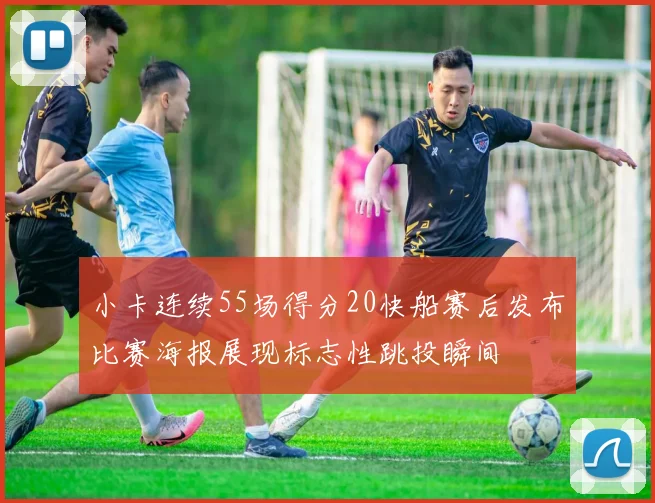 小卡连续55场得分20快船赛后发布比赛海报展现标志性跳投瞬间