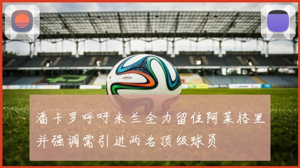 潘卡罗呼吁米兰全力留住阿莱格里并强调需引进两名顶级球员
