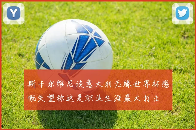 斯卡尔维尼谈意大利无缘世界杯感慨失望称这是职业生涯最大打击