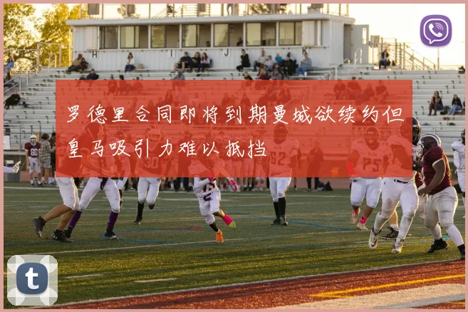 罗德里合同即将到期曼城欲续约但皇马吸引力难以抵挡