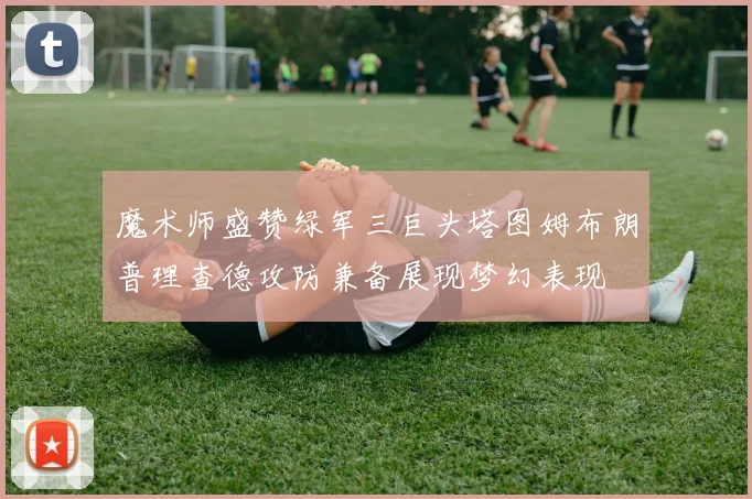 魔术师盛赞绿军三巨头塔图姆布朗普理查德攻防兼备展现梦幻表现