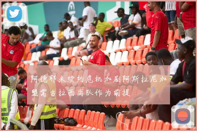 阿德耶米续约危机加剧阿斯拉尼加盟需吉拉西离队作为前提