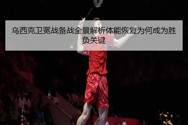 乌西克卫冕战备战全景解析体能恢复为何成为胜负关键