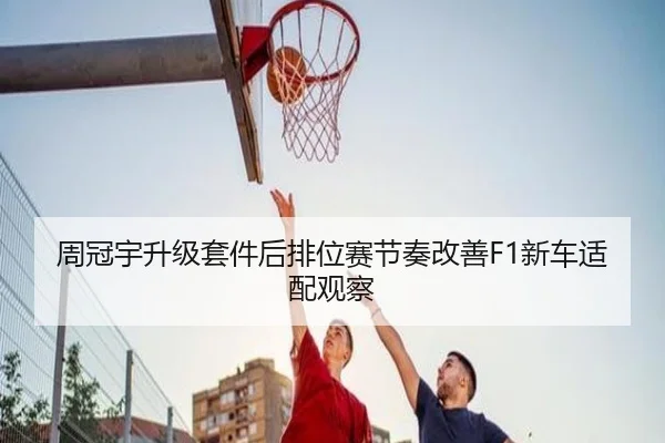 周冠宇升级套件后排位赛节奏改善F1新车适配观察